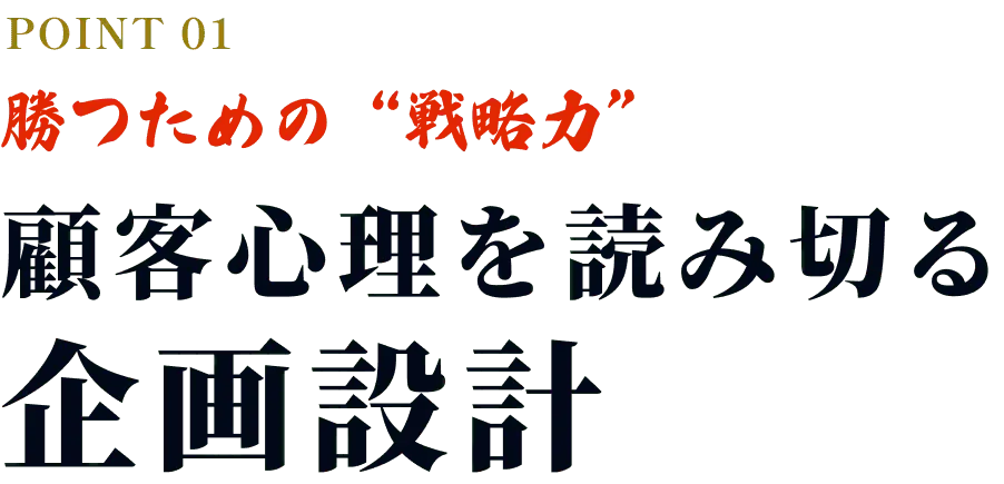 POINT01 勝つための“戦略力” 顧客心理を読み切る企画設計