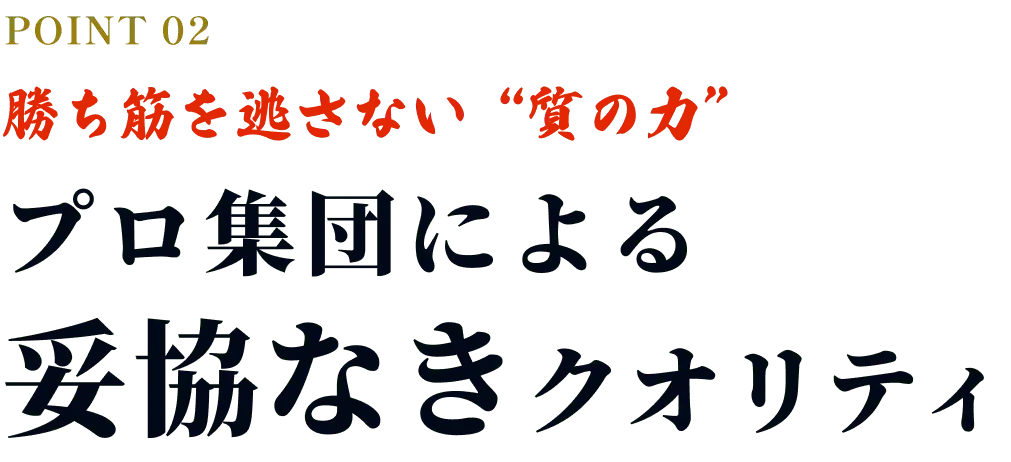 POINT02 勝ち筋を逃さない“質の力” プロ集団による妥協なきクオリティ